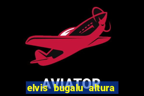 elvis bugalu altura e peso